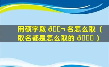 用硕字取 🐬 名怎么取（取名都是怎么取的 🍀 ）